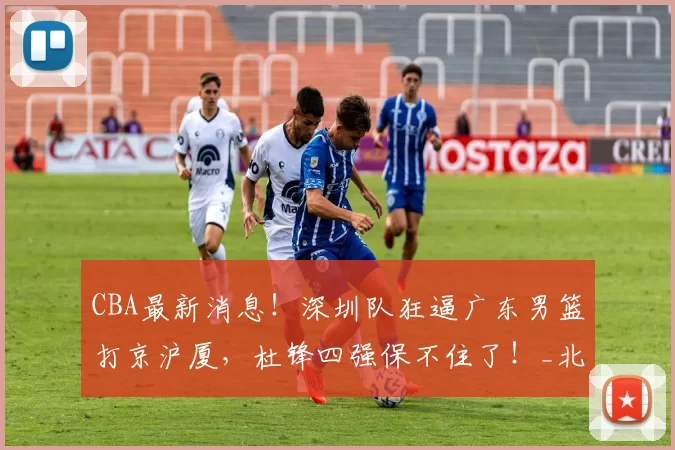 CBA最新消息！深圳队狂逼广东男篮打京沪厦，杜锋四强保不住了！_北京首钢队_积分榜_广厦