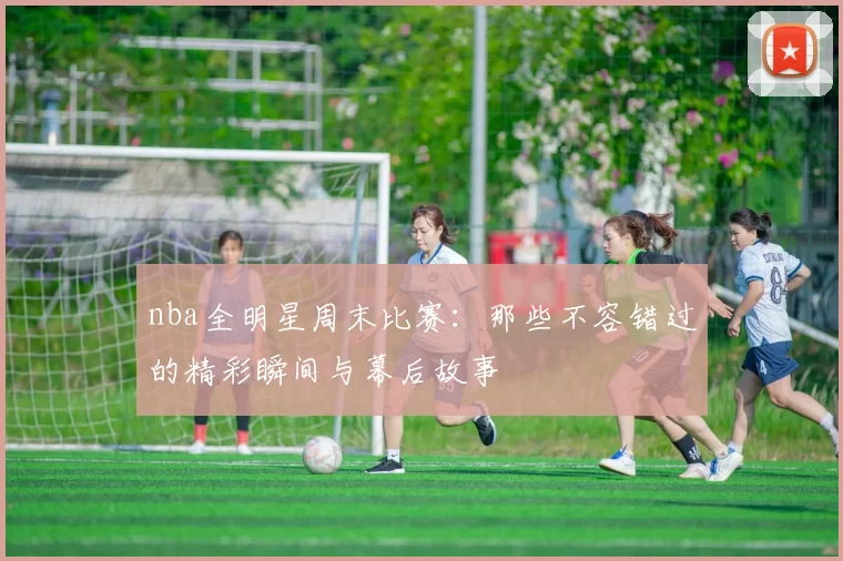 nba全明星周末比赛：那些不容错过的精彩瞬间与幕后故事