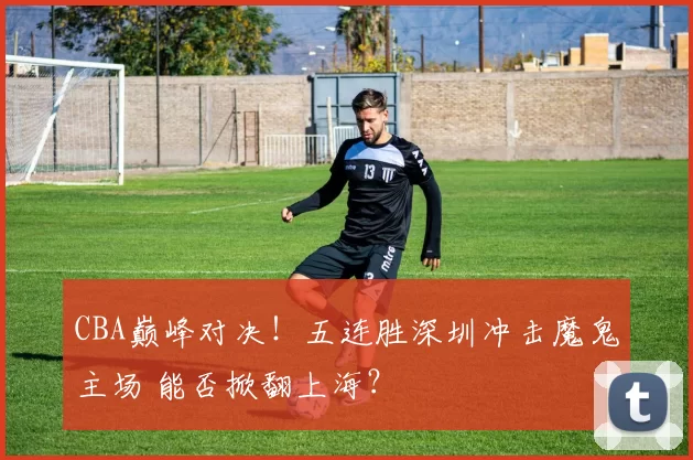 CBA巅峰对决！五连胜深圳冲击魔鬼主场 能否掀翻上海？