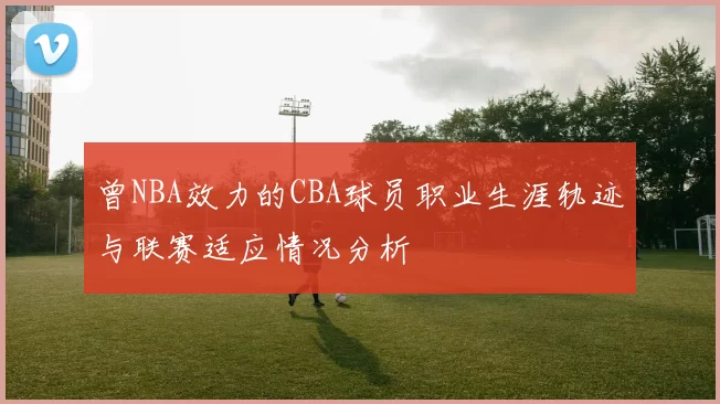 曾NBA效力的CBA球员职业生涯轨迹与联赛适应情况分析