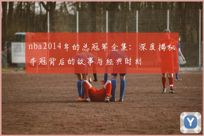 nba2014年的总冠军全集：深度揭秘夺冠背后的故事与经典时刻