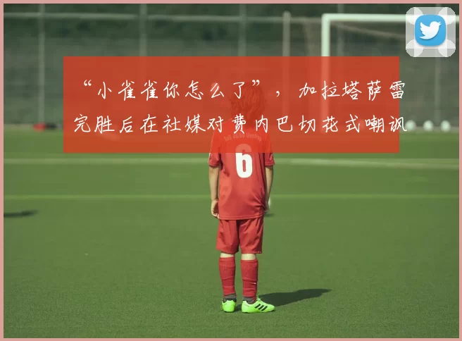 “小雀雀你怎么了”，加拉塔萨雷完胜后在社媒对费内巴切花式嘲讽