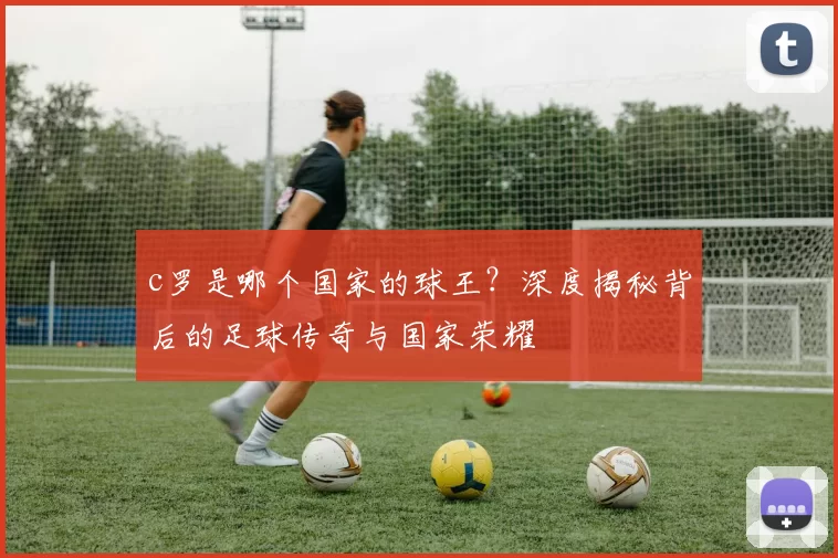 c罗是哪个国家的球王？深度揭秘背后的足球传奇与国家荣耀
