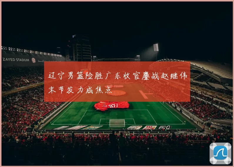 辽宁男篮险胜广东收官鏖战赵继伟末节发力成焦点