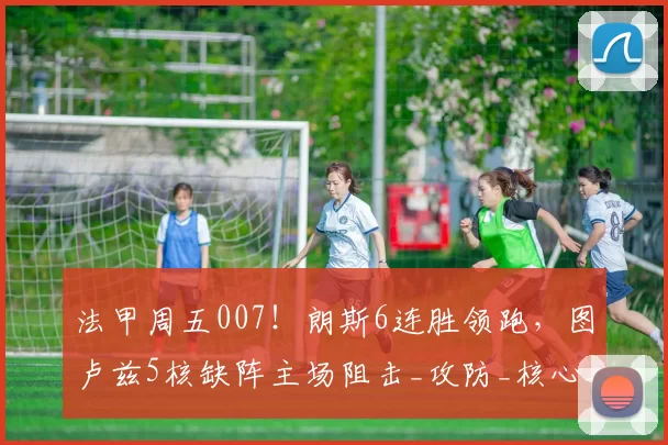 法甲周五007！朗斯6连胜领跑，图卢兹5核缺阵主场阻击_攻防_核心_防线