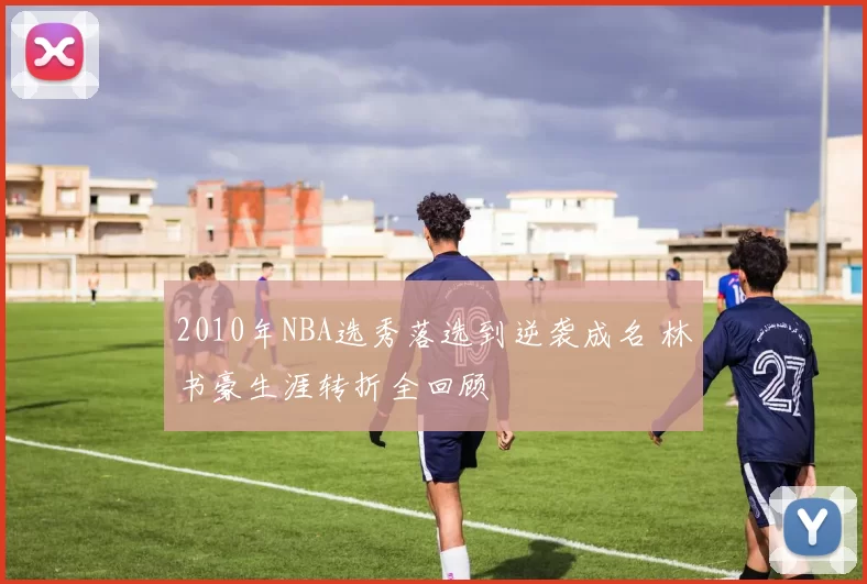 2010年NBA选秀落选到逆袭成名 林书豪生涯转折全回顾