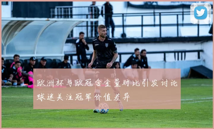 欧洲杯与欧冠含金量对比引发讨论球迷关注冠军价值差异
