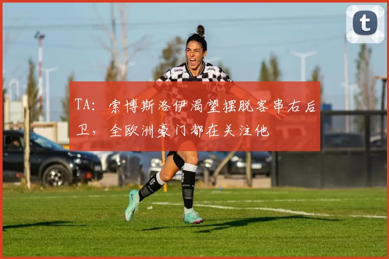 TA：索博斯洛伊渴望摆脱客串右后卫，全欧洲豪门都在关注他