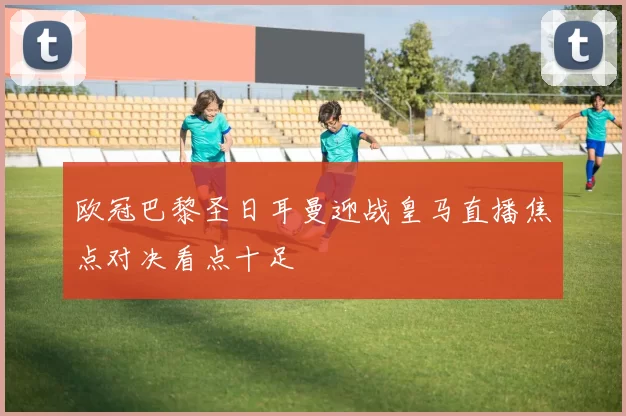 欧冠巴黎圣日耳曼迎战皇马直播焦点对决看点十足