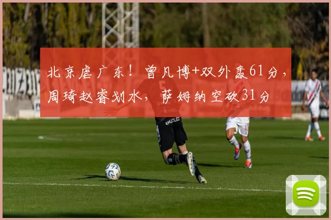 北京虐广东！曾凡博+双外轰61分，周琦赵睿划水，萨姆纳空砍31分