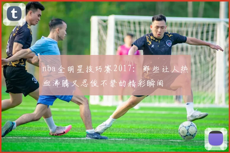nba全明星技巧赛2017：那些让人热血沸腾又忍俊不禁的精彩瞬间
