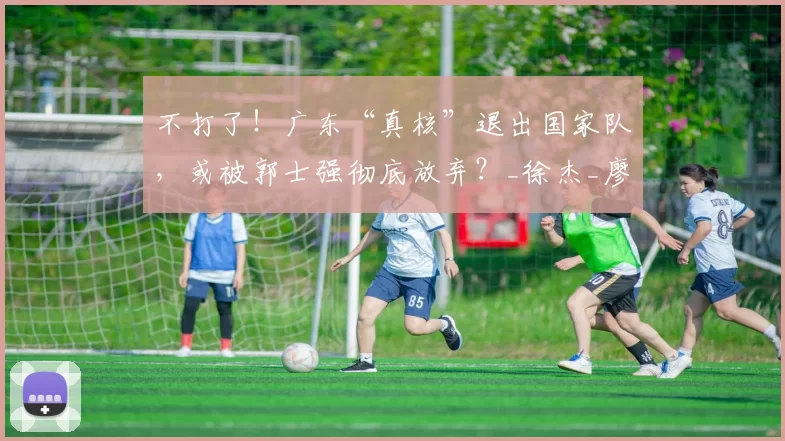 不打了！广东“真核”退出国家队，或被郭士强彻底放弃？_徐杰_廖三宁_预赛