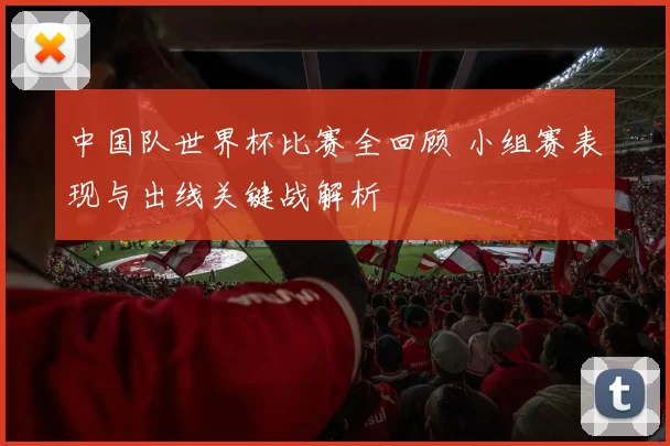 中国队世界杯比赛全回顾 小组赛表现与出线关键战解析