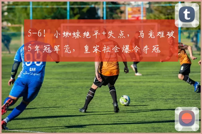 5-6！小蜘蛛绝平+失点，马竞难破5年冠军荒，皇家社会爆冷夺冠
