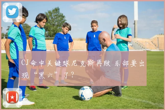 CJ命中关键球尼克斯再败 东部要出现“黑六”了？