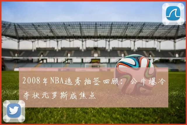 2008年NBA选秀抽签回顾：公牛爆冷夺状元罗斯成焦点
