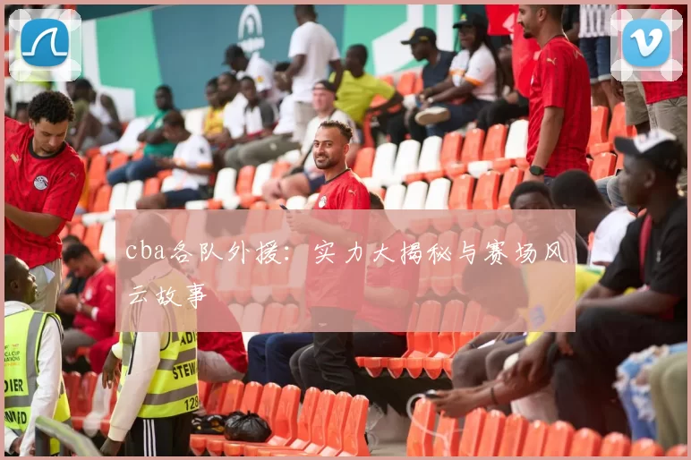 cba各队外援：实力大揭秘与赛场风云故事