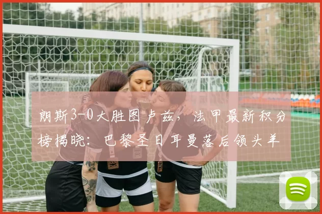 朗斯3-0大胜图卢兹，法甲最新积分榜揭晓：巴黎圣日耳曼落后领头羊4分_比赛_状态_全场