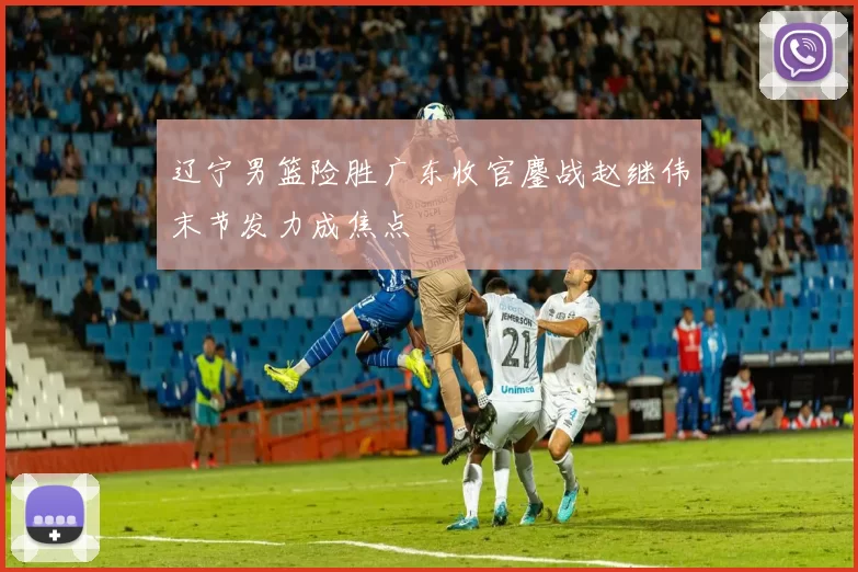 辽宁男篮险胜广东收官鏖战赵继伟末节发力成焦点