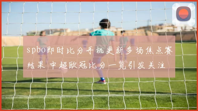 spbo即时比分手机更新多场焦点赛结果 中超欧冠比分一览引发关注
