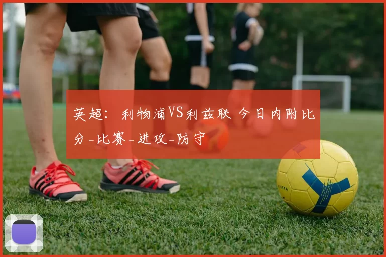 英超：利物浦VS利兹联 今日内附比分_比赛_进攻_防守