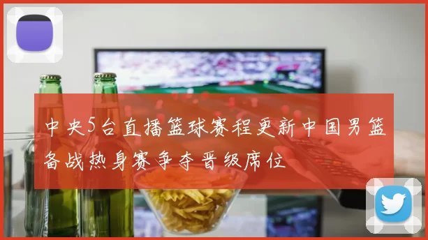 中央5台直播篮球赛程更新中国男篮备战热身赛争夺晋级席位