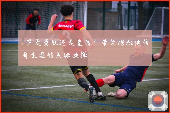 c罗是曼联还是皇马？带你揭秘他传奇生涯的关键抉择