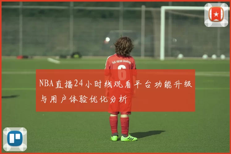 NBA直播24小时线观看平台功能升级与用户体验优化分析