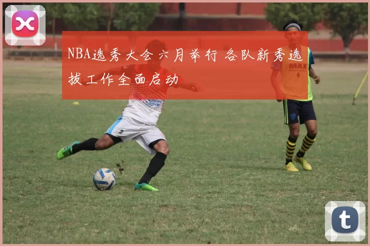 NBA选秀大会六月举行 各队新秀选拔工作全面启动
