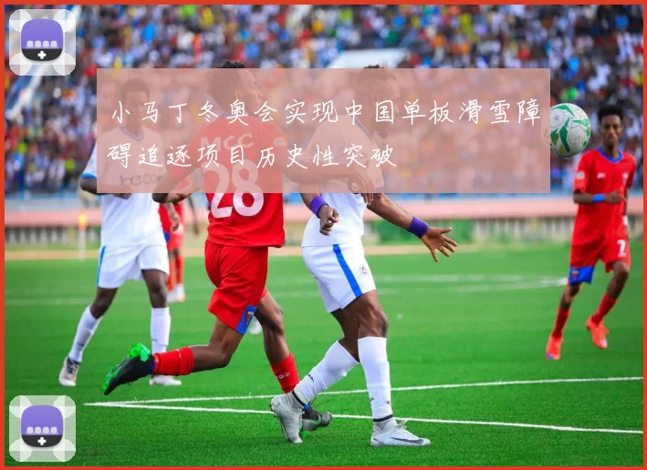 小马丁冬奥会实现中国单板滑雪障碍追逐项目历史性突破