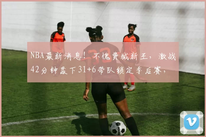 NBA最新消息！不愧费城新王，激战42分钟轰下31+6带队锁定季后赛，美媒亮4数据生涯最高_泰雷斯·马克西_比赛_魔术