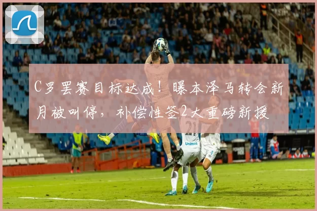 C罗罢赛目标达成！曝本泽马转会新月被叫停，补偿性签2大重磅新援