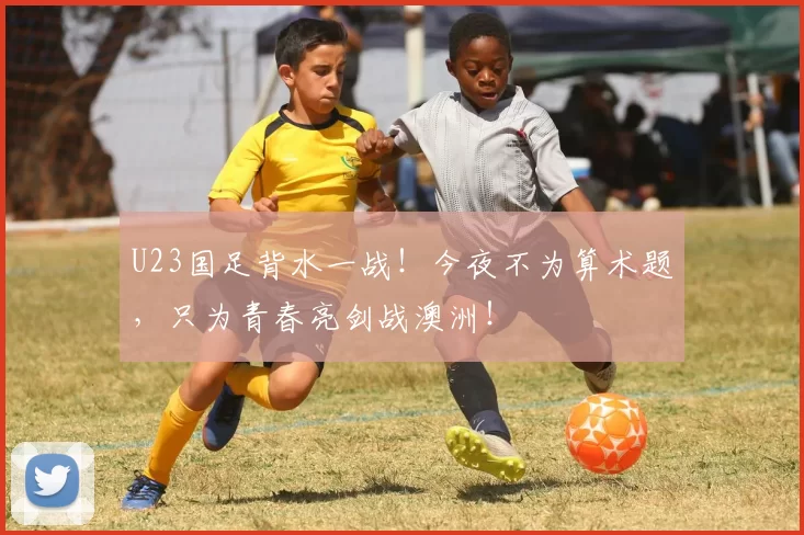 U23国足背水一战！今夜不为算术题，只为青春亮剑战澳洲！