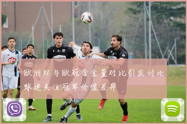 欧洲杯与欧冠含金量对比引发讨论球迷关注冠军价值差异