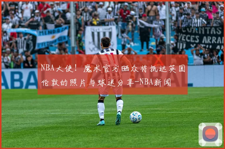 NBA大使！魔术官方晒众将抵达英国伦敦的照片与球迷分享-NBA新闻