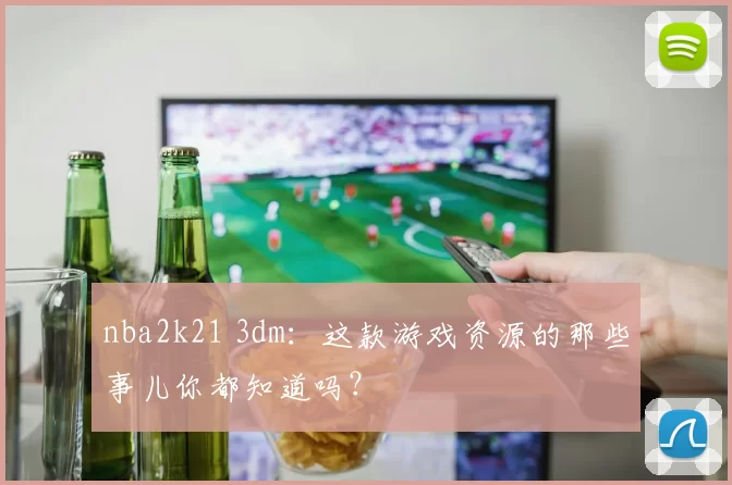 nba2k21 3dm：这款游戏资源的那些事儿你都知道吗？