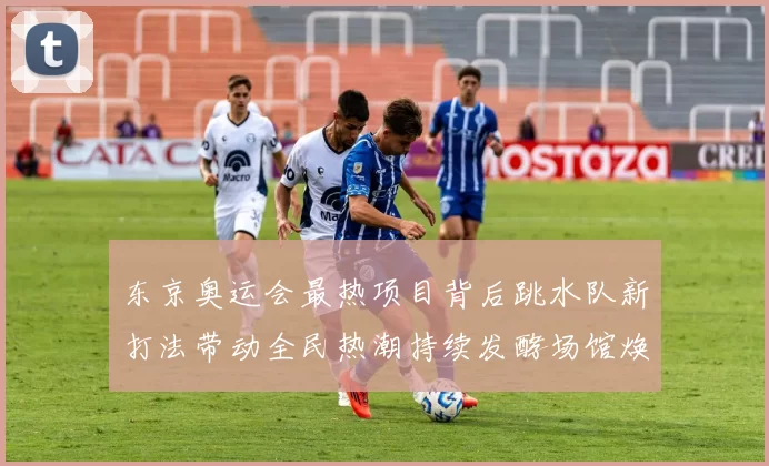 东京奥运会最热项目背后跳水队新打法带动全民热潮持续发酵场馆焕新