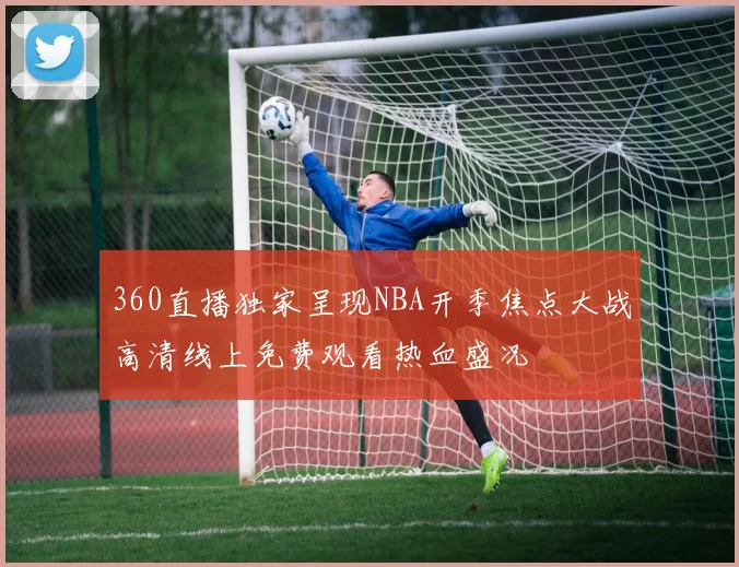 360直播独家呈现NBA开季焦点大战高清线上免费观看热血盛况