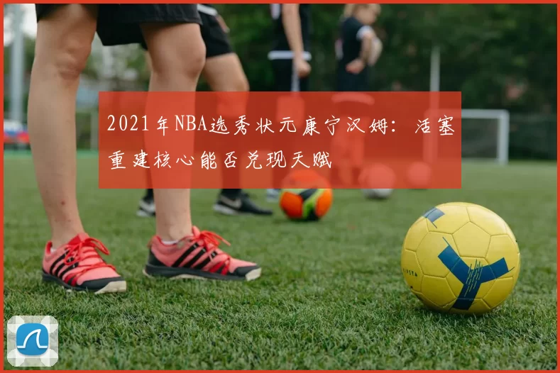 2021年NBA选秀状元康宁汉姆：活塞重建核心能否兑现天赋