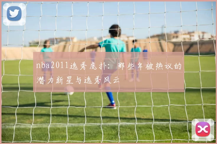 nba2011选秀虎扑：那些年被热议的潜力新星与选秀风云