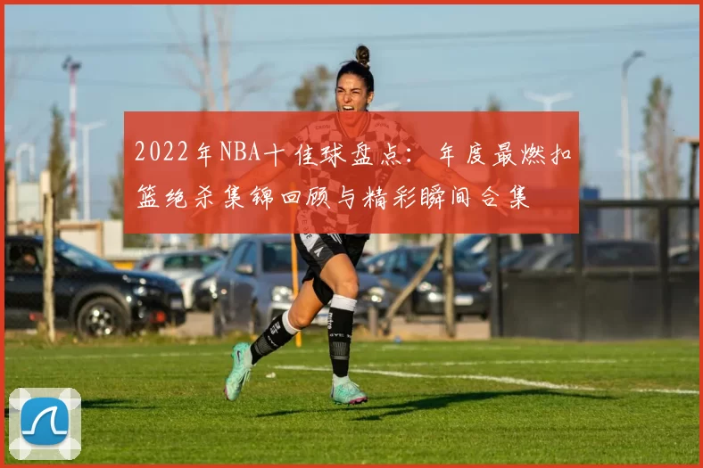 2022年NBA十佳球盘点：年度最燃扣篮绝杀集锦回顾与精彩瞬间合集