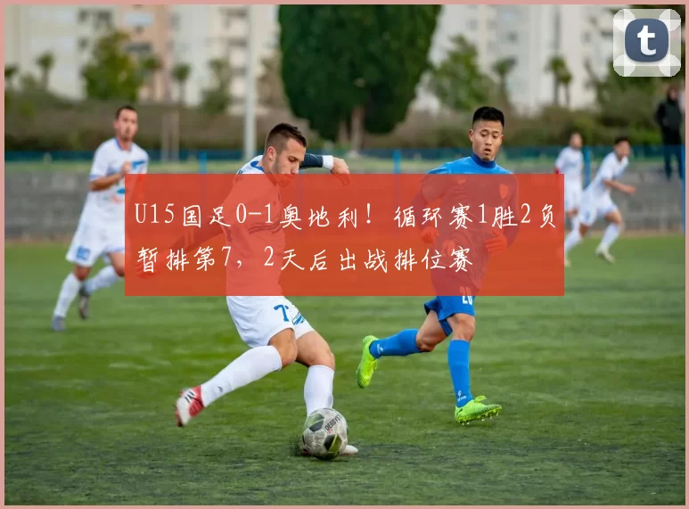 U15国足0-1奥地利！循环赛1胜2负暂排第7，2天后出战排位赛