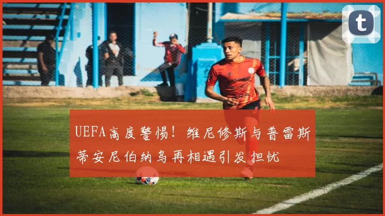 UEFA高度警惕！维尼修斯与普雷斯蒂安尼伯纳乌再相遇引发担忧