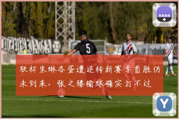 联杯朱琳吞蛋遭逆转新赛季首胜仍未到来，张之臻输球确实打不过