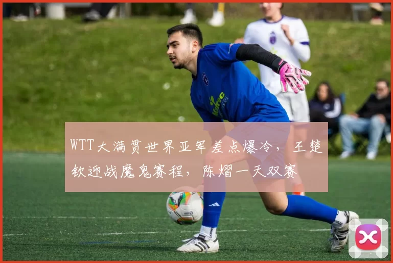 WTT大满贯世界亚军差点爆冷，王楚钦迎战魔鬼赛程，陈熠一天双赛