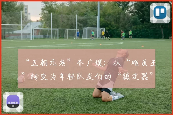 “五朝元老”齐广璞：从“难度王”转变为年轻队友们的“稳定器”｜封面人物