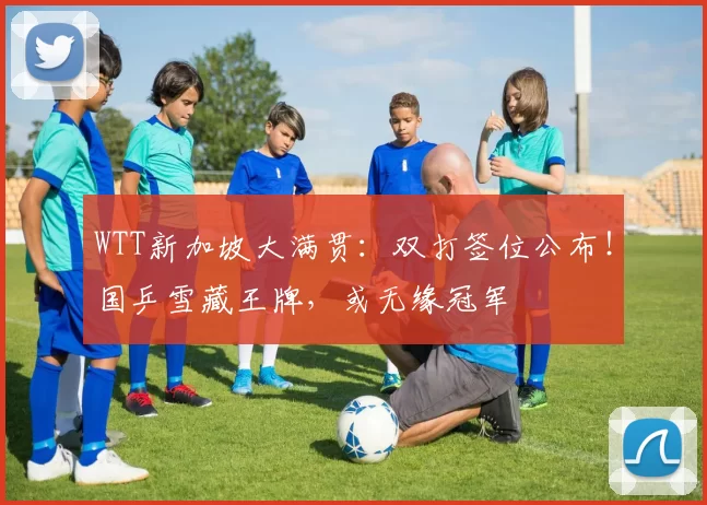 WTT新加坡大满贯：双打签位公布！国乒雪藏王牌，或无缘冠军