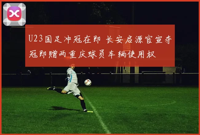 U23国足冲冠在即 长安启源官宣夺冠即赠两重庆球员车辆使用权