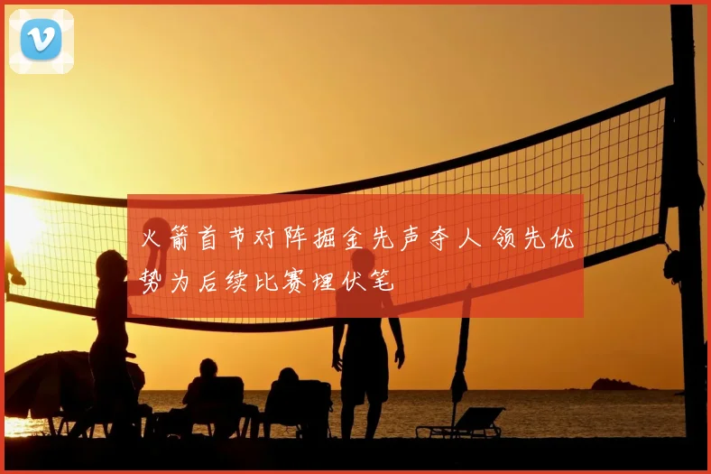 火箭首节对阵掘金先声夺人 领先优势为后续比赛埋伏笔