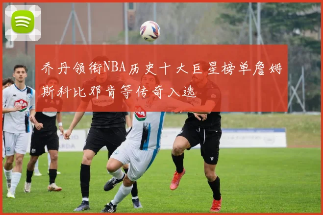 乔丹领衔NBA历史十大巨星榜单詹姆斯科比邓肯等传奇入选